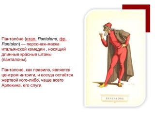 Пантало́не (итал. Pantalone, фр.
Pantalon) — персонаж-маска
итальянской комедии , носящий
длинные красные штаны
(панталоны).
Панталоне, как правило, является
центром интриги, и всегда остаётся
жертвой кого-либо, чаще всего
Арлекина, его слуги.
 