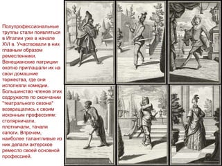 Полупрофессиональные
труппы стали появляться
в Италии уже в начале
XVI в. Участвовали в них
главным образом
ремесленники.
Венецианские патриции
охотно приглашали их на
свои домашние
торжества, где они
исполняли комедии.
Большинство членов этих
содружеств по окончании
"театрального сезона"
возвращались к своим
исконным профессиям:
столярничали,
плотничали, тачали
сапоги. Впрочем,
наиболее талантливые из
них делали актерское
ремесло своей основной
профессией.
 