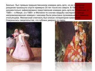 Беолько был прямым предшественником комедии дель арте, но ее подлинное
рождение произошло спустя примерно 20 лет после его смерти. В 1560 г. было
документально зафиксировано представление комедии дель арте во Флоренции, в
1566 г. - в Мануе, а в 1568 г. в Мюнхене по случаю свадьбы наследного принца
импровизированная комедия с масками была разыграна проживавшими в Баварии
итальянцами. Мюнхенский спектакль был описан литератором-гуманистом.
Сохранились свидетельства, что публика умирала со смеху.
 