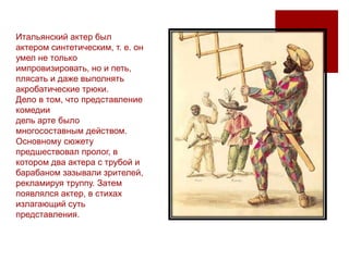 Итальянский актер был
актером синтетическим, т. е. он
умел не только
импровизировать, но и петь,
плясать и даже выполнять
акробатические трюки.
Дело в том, что представление
комедии
дель арте было
многосоставным действом.
Основному сюжету
предшествовал пролог, в
котором два актера с трубой и
барабаном зазывали зрителей,
рекламируя труппу. Затем
появлялся актер, в стихах
излагающий суть
представления.
 