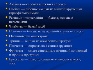 Лазанья — слоёная запеканка с тестомЛазанья — слоёная запеканка с тестом
 Ньокки — варёные клёцки из манной крупы илиНьокки — варёные клёцки из манной крупы или
картофельной мукикартофельной муки
 Равиоли и тортеллини — блюда, схожие сРавиоли и тортеллини — блюда, схожие с
пельменямипельменями
 Чиабатта — белый хлебЧиабатта — белый хлеб
 Полента — блюдо из кукурузной крупы или мукиПолента — блюдо из кукурузной крупы или муки
 Овощной суп минестронеОвощной суп минестроне
 Триппа— блюдо из обжаренной требухиТриппа— блюдо из обжаренной требухи
 Панчетта — сыровяленая свиная грудинкаПанчетта — сыровяленая свиная грудинка
 Фриттата — омлет-запеканка с начинкой из овощейФриттата — омлет-запеканка с начинкой из овощей
и прочих продуктови прочих продуктов
 Брускетта — традиционная итальянская закуска,Брускетта — традиционная итальянская закуска,
тост.тост.
 