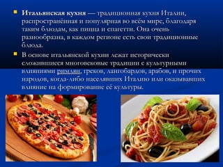  Итальянская кухняИтальянская кухня — традиционная кухня Италии, — традиционная кухня Италии,
распространённая и популярная во всём мире, благодаряраспространённая и популярная во всём мире, благодаря
таким блюдам, как пицца и спагетти. Она оченьтаким блюдам, как пицца и спагетти. Она очень
разнообразна, в каждом регионе есть свои традиционныеразнообразна, в каждом регионе есть свои традиционные
блюда.блюда.
 В основе итальянской кухни лежат историческиВ основе итальянской кухни лежат исторически
сложившиеся многовековые традиции с культурнымисложившиеся многовековые традиции с культурными
влияниями влияниями римлянримлян, греков, лангобардов, арабов, и прочих, греков, лангобардов, арабов, и прочих
народов, когда-либо населявших Италию или оказывавшихнародов, когда-либо населявших Италию или оказывавших
влияние на формирование её культуры.влияние на формирование её культуры.
 