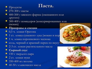 Паста.Паста. ПродуктыПродукты
 270-300 г пасты270-300 г пасты
 400-500 г мясного фарша (смешанного или400-500 г мясного фарша (смешанного или
другого)другого)
 300-400 г помидоров (консервированных или300-400 г помидоров (консервированных или
свежих)свежих)
 Приправы и специиПриправы и специи
 0,5 ч. ложки Орегона0,5 ч. ложки Орегона
 1 ст. ложка сушеного лука (можно в порошке)1 ст. ложка сушеного лука (можно в порошке)
 1 ч. ложка порошкового чеснока1 ч. ложка порошкового чеснока
 соль, черный и красный перец по вкусусоль, черный и красный перец по вкусу
 2-3 ст. ложки растительного масла2-3 ст. ложки растительного масла
 Сырный соусСырный соус
 150 г твердого сыра150 г твердого сыра
 2 ст. ложки муки2 ст. ложки муки
 350-400 мл молока350-400 мл молока
 40-50 г сливочного масла40-50 г сливочного масла
 