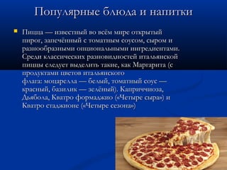 Популярные блюда и напиткиПопулярные блюда и напитки
 Пицца — известный во всём мире открытыйПицца — известный во всём мире открытый
пирог, запечённый с томатным соусом, сыром ипирог, запечённый с томатным соусом, сыром и
разнообразными опциональными ингредиентами.разнообразными опциональными ингредиентами.
Среди классических разновидностей итальянскойСреди классических разновидностей итальянской
пиццы следует выделить такие, как Маргарита (спиццы следует выделить такие, как Маргарита (с
продуктами цветов итальянскогопродуктами цветов итальянского
флага: моцарелла — белый, томатный соус —флага: моцарелла — белый, томатный соус —
красный, базилик — зелёный). Каприччиоза,красный, базилик — зелёный). Каприччиоза,
Дьябола, Кватро формаджио («Четыре сыра») иДьябола, Кватро формаджио («Четыре сыра») и
Кватро стаджионе («Четыре сезона»)Кватро стаджионе («Четыре сезона»)
 
