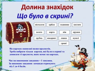 гроші
золото карта
мушлі
ніж
квадрант ложкатрубка
костюм
кружка
пістолети срібло годинник
На картках написані назви предметів.
Треба вибрати тільки картки, які були в скрині та
дописати ті предмети, яких немає на картках.
Час на виконання завдання – 1 хвилина.
За виконане завдання команди отримують
від 1 до 4 балів.
 