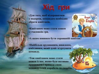 •Для того, щоб відправитися
у подорож, командам необхідно
обрати капітанів.
•Капітаном може стати кожен
з учасників гри.
•А яким повинен бути справжній капітан?
•Найбільш ерудованим, швидким,
кмітливим, який зуміє згуртувати
команду.
•Тож капітаном може стати
кожен із вас, якщо буде активно
працювати і приведе свою
команду і свій корабель до скарбів.
 