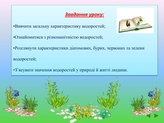 Завдання уроку:
•Вивчити загальну характеристику водоростей;
•Ознайомитися з різноманітністю водоростей;
•Розглянути характеристики діатомових, бурих, червоних та зелени
водоростей;
•З’ясувати значення водоростей у природі й житті людини.
 
