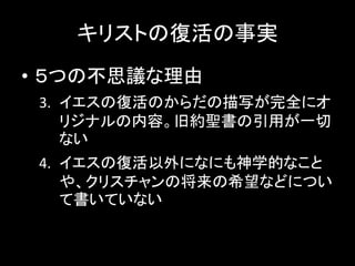 キリストの復活の事実
• ５つの不思議な理由
3. イエスの復活のからだの描写が完全にオ
リジナルの内容。旧約聖書の引用が一切
ない
4. イエスの復活以外になにも神学的なこと
や、クリスチャンの将来の希望などについ
て書いていない
 