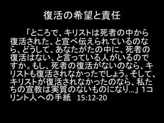 復活の希望と責任
「ところで、キリストは死者の中から
復活された、と宣べ伝えられているのな
ら、どうして、あなたがたの中に、死者の
復活はない、と言っている人がいるので
すか。もし、死者の復活がないのなら、キ
リストも復活されなかったでしょう。そして、
キリストが復活されなかったのなら、私た
ちの宣教は実質のないものになり…」 １コ
リント人への手紙 15:12-20
 