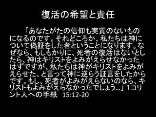 復活の希望と責任
「あなたがたの信仰も実質のないもの
になるのです。それどころか、私たちは神に
ついて偽証をした者ということになります。な
ぜなら、もしもかりに、死者の復活はないとし
たら、神はキリストをよみがえらせなかった
はずですが、私たちは神がキリストをよみが
えらせた、と言って神に逆らう証言をしたから
です。もし、死者がよみがえらないのなら、キ
リストもよみがえらなかったでしょう…」 １コリ
ント人への手紙 15:12-20
 