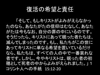 復活の希望と責任
「そして、もしキリストがよみがえらなかっ
たのなら、あなたがたの信仰はむなしく、あなた
がたは今もなお、自分の罪の中にいるのです。
そうだったら、キリストにあって眠った者たちは、
滅んでしまったのです。もし、私たちがこの世に
あってキリストに単なる希望を置いているだけ
なら、私たちは、すべての人の中で一番哀れな
者です。しかし、今やキリストは、眠った者の初
穂として死者の中からよみがえられました。」 １
コリント人への手紙 15:12-20
 