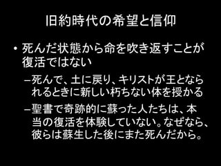 旧約時代の希望と信仰
• 死んだ状態から命を吹き返すことが
復活ではない
–死んで、土に戻り、キリストが王となら
れるときに新しい朽ちない体を授かる
–聖書で奇跡的に蘇った人たちは、本
当の復活を体験していない。なぜなら、
彼らは蘇生した後にまた死んだから。
 