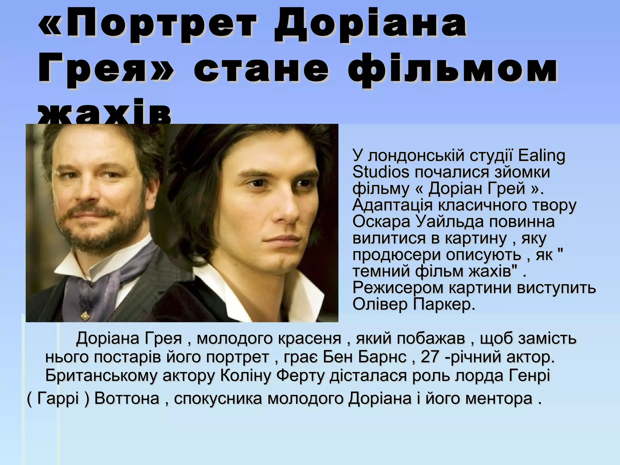 «Портрет Доріана«Портрет Доріана
Грея» стане фільмомГрея» стане фільмом
жахівжахів
                        Доріана Грея , молодого красеня , який побажав , щоб замість Доріана Грея , молодого красеня , який побажав , щоб замість 
нього постарів його портрет , грає Бен Барнс , 27 -річний актор. нього постарів його портрет , грає Бен Барнс , 27 -річний актор. 
Британському актору Коліну Ферту дісталася роль лорда Генрі Британському актору Коліну Ферту дісталася роль лорда Генрі         
  ( Гаррі ) Воттона , спокусника молодого Доріана і його ментора .( Гаррі ) Воттона , спокусника молодого Доріана і його ментора .
У лондонській студії Ealing У лондонській студії Ealing 
Studios почалися зйомки Studios почалися зйомки 
фільму « Доріан Грей ». фільму « Доріан Грей ». 
Адаптація класичного твору Адаптація класичного твору 
Оскара Уайльда повинна Оскара Уайльда повинна 
вилитися в картину , яку вилитися в картину , яку 
продюсери описують , як " продюсери описують , як " 
темний фільм жахів" . темний фільм жахів" . 
Режисером картини виступить Режисером картини виступить 
Олівер Паркер.Олівер Паркер.
 