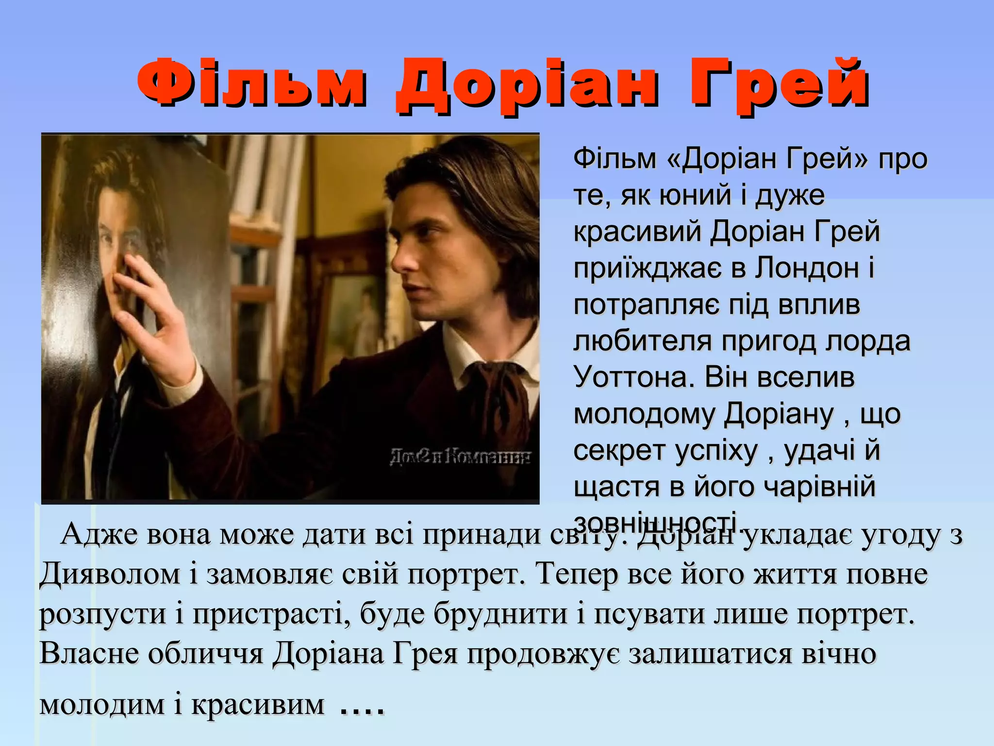 Фільм Доріан ГрейФільм Доріан Грей
Адже вона може дати всі принади світу. Доріан укладає угоду зАдже вона може дати всі принади світу. Доріан укладає угоду з
Дияволом і замовляє свій портрет. Тепер все його життя повнеДияволом і замовляє свій портрет. Тепер все його життя повне
розпусти і пристрасті, буде бруднити і псувати лише портрет.розпусти і пристрасті, буде бруднити і псувати лише портрет.
Власне обличчя Доріана Грея продовжує залишатися вічноВласне обличчя Доріана Грея продовжує залишатися вічно
молодим і красивиммолодим і красивим .... ....
Фільм «Доріан Грей» про Фільм «Доріан Грей» про 
те, як юний і дуже те, як юний і дуже 
красивий Доріан Грей красивий Доріан Грей 
приїжджає в Лондон і приїжджає в Лондон і 
потрапляє під вплив потрапляє під вплив 
любителя пригод лорда любителя пригод лорда 
Уоттона. Він вселив Уоттона. Він вселив 
молодому Доріану , що молодому Доріану , що 
секрет успіху , удачі й секрет успіху , удачі й 
щастя в його чарівній щастя в його чарівній 
зовнішності.зовнішності. 
 