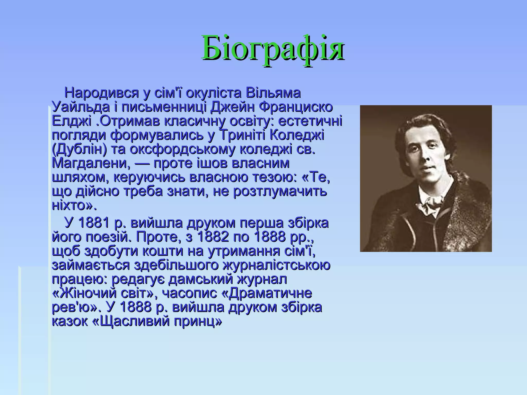 БіографіяБіографія
Народився у сім'ї окуліста ВільямаНародився у сім'ї окуліста Вільяма
Уайльда і письменниці Джейн ФранцискоУайльда і письменниці Джейн Франциско
Елджі .Отримав класичну освіту: естетичніЕлджі .Отримав класичну освіту: естетичні
погляди формувались у Триніті Коледжіпогляди формувались у Триніті Коледжі
(Дублін) та оксфордському коледжі св.(Дублін) та оксфордському коледжі св.
Магдалени, — проте ішов власнимМагдалени, — проте ішов власним
шляхом, керуючись власною тезою: «Те,шляхом, керуючись власною тезою: «Те,
що дійсно треба знати, не розтлумачитьщо дійсно треба знати, не розтлумачить
ніхто».ніхто».
У 1881 p. вийшла друком перша збіркаУ 1881 p. вийшла друком перша збірка
його поезій. Проте, з 1882 по 1888 рр.,його поезій. Проте, з 1882 по 1888 рр.,
щоб здобути кошти на утримання сім'ї,щоб здобути кошти на утримання сім'ї,
займається здебільшого журналістськоюзаймається здебільшого журналістською
працею: редагує дамський журналпрацею: редагує дамський журнал
«Жіночий світ», часопис «Драматичне«Жіночий світ», часопис «Драматичне
рев'ю». У 1888 p. вийшла друком збіркарев'ю». У 1888 p. вийшла друком збірка
казок «Щасливий принц»казок «Щасливий принц»
 