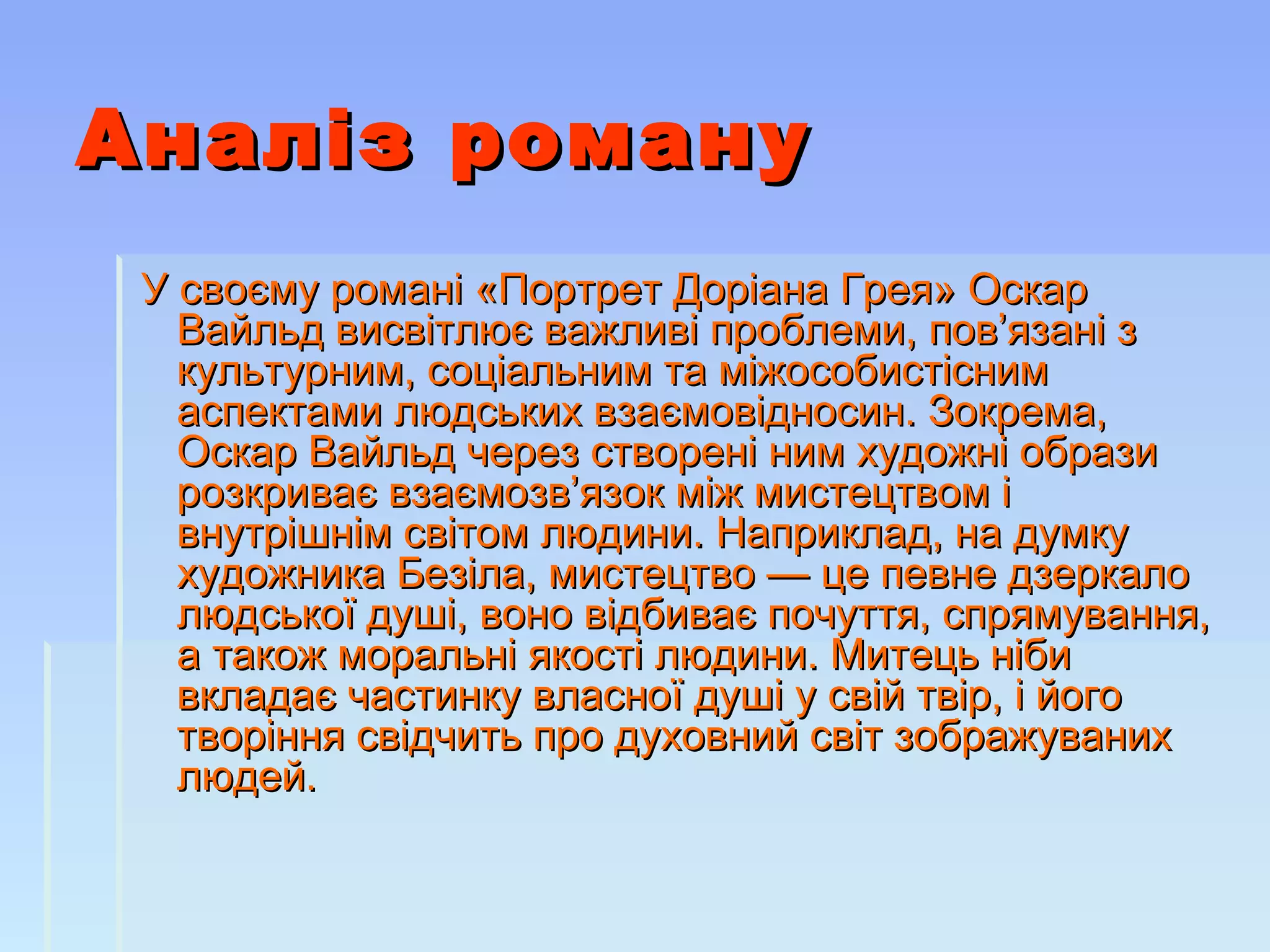 Аналіз романуАналіз роману
У своєму романі «Портрет Доріана Грея» ОскарУ своєму романі «Портрет Доріана Грея» Оскар
Вайльд висвітлює важливі проблеми, пов’язані зВайльд висвітлює важливі проблеми, пов’язані з
культурним, соціальним та міжособистіснимкультурним, соціальним та міжособистісним
аспектами людських взаємовідносин. Зокрема,аспектами людських взаємовідносин. Зокрема,
Оскар Вайльд через створені ним художні образиОскар Вайльд через створені ним художні образи
розкриває взаємозв’язок між мистецтвом ірозкриває взаємозв’язок між мистецтвом і
внутрішнім світом людини. Наприклад, на думкувнутрішнім світом людини. Наприклад, на думку
художника Безіла, мистецтво — це певне дзеркалохудожника Безіла, мистецтво — це певне дзеркало
людської душі, воно відбиває почуття, спрямування,людської душі, воно відбиває почуття, спрямування,
а також моральні якості людини. Митець нібиа також моральні якості людини. Митець ніби
вкладає частинку власної душі у свій твір, і йоговкладає частинку власної душі у свій твір, і його
творіння свідчить про духовний світ зображуванихтворіння свідчить про духовний світ зображуваних
людей.людей.
 