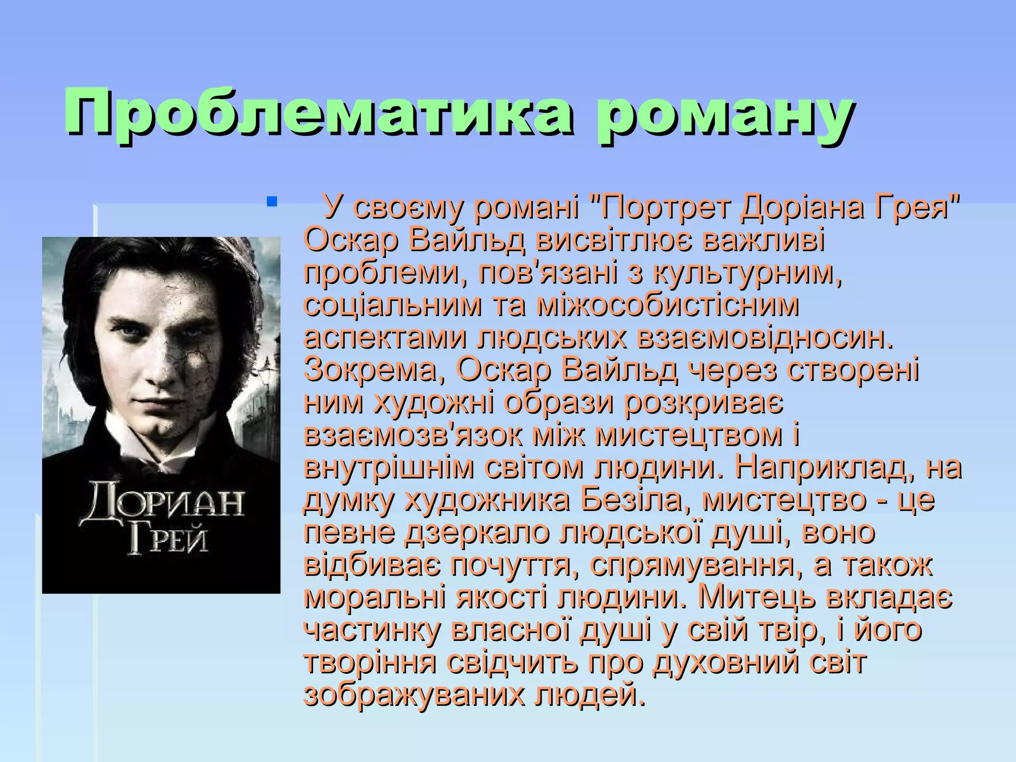 Проблематика романуПроблематика роману
     У своєму романі "Портрет Доріана Грея" У своєму романі "Портрет Доріана Грея" 
Оскар Вайльд висвітлює важливі Оскар Вайльд висвітлює важливі 
проблеми, пов'язані з культурним, проблеми, пов'язані з культурним, 
соціальним та міжособистісним соціальним та міжособистісним 
аспектами людських взаємовідносин. аспектами людських взаємовідносин. 
Зокрема, Оскар Вайльд через створені Зокрема, Оскар Вайльд через створені 
ним художні образи розкриває ним художні образи розкриває 
взаємозв'язок між мистецтвом і взаємозв'язок між мистецтвом і 
внутрішнім світом людини. Наприклад, на внутрішнім світом людини. Наприклад, на 
думку художника Безіла, мистецтво - це думку художника Безіла, мистецтво - це 
певне дзеркало людської душі, воно певне дзеркало людської душі, воно 
відбиває почуття, спрямування, а також відбиває почуття, спрямування, а також 
моральні якості людини. Митець вкладає моральні якості людини. Митець вкладає 
частинку власної душі у свій твір, і його частинку власної душі у свій твір, і його 
творіння свідчить про духовний світ творіння свідчить про духовний світ 
зображуваних людей. зображуваних людей. 
            
 
