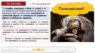 Το άναρθρο απαρέμφατο (ειδικό και τελικό) είναι
πιο συχνό και έχει πολλές συντακτικές χρήσεις, οι
κυριότερες από τις οποίες είναι: αντικείμενο σε
προσωπικά ρήματα και υποκείμενο σε απρόσωπα
ρήματα ή απρόσωπες εκφράσεις.
-Χρή τόν ἀγαθόν ἄνθρωπον εὖ φρονεῖν. (το άναρθρο
απαρέμφατο φρονεῖν είναι υποκείμενο του απρόσωπου
ρήματος χρή).
-Τὸ λακωνίζειν ἐστὶ φιλοσοφεῖν (το άναρθρο απαρέμφατο
φιλοσοφεῖν είναι κατηγορούμενο από το συνδετικό ρήμα
ἐστί).
- Βούλομαι σ‘ ἀκοῦσαι. (το άναρθρο απαρέμφατο ἀκοῦσαι
είναι αντικείμενο του ρήματος βούλομαι).
Πονοκεφάλιασα!!!
 