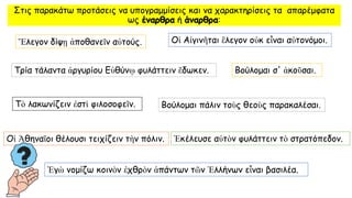 Στις παρακάτω προτάσεις να υπογραμμίσεις και να χαρακτηρίσεις τα απαρέμφατα
ως έναρθρα ή άναρθρα:
Ἔλεγον δίψῃ ἀποθανεῖν αὐτούς.
Τρία τάλαντα ἀργυρίου Εὐθύνῳ φυλάττειν ἔδωκεν. Βούλομαι σ' ἀκοῦσαι.
Βούλομαι πάλιν τοὺς θεοὺς παρακαλέσαι.
Ἐγὼ νομίζω κοινὸν ἐχθρὸν ἁπάντων τῶν Ἑλλήνων εἶναι βασιλέα.
Τὸ λακωνίζειν ἐστὶ φιλοσοφεῖν.
Οἱ Ἀθηναῖοι θέλουσι τειχίζειν τὴν πόλιν.
Οἱ Αἰγινῆται ἒλεγον οὐκ εἶναι αὐτονόμοι.
Ἐκέλευσε αὐτὸν φυλάττειν τὸ στρατόπεδον.
 