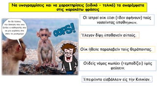 Να υπογραμμίσεις και να χαρακτηρίσεις (ειδικό – τελικό) τα απαρέμφατα
στις παρακάτω φράσεις
Ἔλεγον δίψῃ ἀποθανεῖν αὐτούς.
Οἱ ἰατροί οὐκ ἐῶσι (=δεν αφήνουν) τούς
νοσοῦντας ἀποθνῄσκειν.
Οὐκ ἢθελε παραλαβεῖν τοὺς θεράποντας.
Ἐπειρῶντο εἰσβάλλειν εἰς τὴν Κιλικίαν.
Οὐδείς νόμος κωλύει (=εμποδίζει) ὑμᾶς
φεύγειν.
 