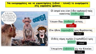 Να υπογραμμίσεις και να χαρακτηρίσεις (ειδικό – τελικό) τα απαρέμφατα
στις παρακάτω φράσεις
Ἔλεγον δίψῃ ἀποθανεῖν αὐτούς.
Οἱ ἰατροί οὐκ ἐῶσι (=δεν αφήνουν) τούς
νοσοῦντας ἀποθνῄσκειν.
Οὐκ ἢθελε παραλαβεῖν τοὺς θεράποντας.
Ἐπειρῶντο εἰσβάλλειν εἰς τὴν Κιλικίαν.
Οὐδείς νόμος κωλύει (=εμποδίζει) ὑμᾶς
φεύγειν.
τελικό
ειδικό
τελικό
τελικό
τελικό
 