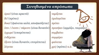 ἀρκεῖ (είναι αρκετό) νομίζεται
δεῖ (πρέπει) ὁμολογεῖται
δοκεῖ (φαίνεται καλό, αποφασίζεται) πρέπει
ἔστι / ἔνεστι / πάρεστι (είναι δυνατόν) προσήκει (αρμόζει, ταιριάζει)
ἐγχωρεῖ (επιτρέπεται) συμβαίνει
ἐνδέχεται συμφέρει
ἔξεστι (είναι δυνατόν, επιτρέπεται) φαίνεται
λέγεται χρὴ (πρέπει) κ.ά.
Συνηθισμένα απρόσωπα
 