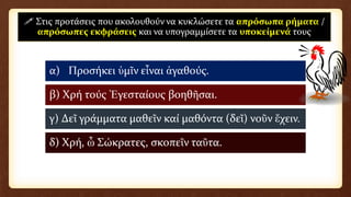 α) Προσήκει ὑμῖν εἶναι ἀγαθούς.
β) Χρή τούς Ἐγεσταίους βοηθῆσαι.
γ) Δεῖ γράμματα μαθεῖν καί μαθόντα (δεῖ) νοῦν ἔχειν.
δ) Χρή, ὦ Σώκρατες, σκοπεῖν ταῦτα.
 Στις προτάσεις που ακολουθούν να κυκλώσετε τα απρόσωπα ρήματα /
απρόσωπες εκφράσεις και να υπογραμμίσετε τα υποκείμενά τους
 