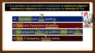 α) Προσήκει ὑμῖν εἶναι ἀγαθούς.
β) Χρή τούς Ἐγεσταίους βοηθῆσαι.
γ) Δεῖ γράμματα μαθεῖν καί μαθόντα (δεῖ) νοῦν ἔχειν.
δ) Χρή, ὦ Σώκρατες, σκοπεῖν ταῦτα.
 Στις προτάσεις που ακολουθούν να κυκλώσετε τα απρόσωπα ρήματα /
απρόσωπες εκφράσεις και να υπογραμμίσετε τα υποκείμενά τους
 