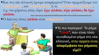 Και στη νέα ελληνική έχουμε απαρέμφατο! Όταν σχηματίζουμε τον
, τον ή το ,
π.χ. του ρήματος γελώ, λέμε: έχω γελάσει, είχα γελάσει, θα έχω
γελάσει.
Ο άκλιτος τύπος γελάσει είναι .
Το πιο περίεργο! Το ρήμα
"είναι", που είναι τόσο
συνηθισμένο ρήμα στη νέα
ελληνική, στην αρχαία είναι
απαρέμφατο του ρήματος
εἰμί!!
http://users.sch.gr/ipap/Ellinikos%20Politismos/Yliko/Theoria%20arxaia/aparemfato.htm
 