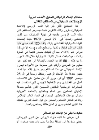 229
‫اإل‬ ‫إستخدام‬‫الغربية‬ ‫األهداف‬ ‫لتحقيق‬ ‫الراديكالى‬ ‫سالم‬
‫السوفيات‬ ‫باإلتحاد‬ ‫الزج‬‫ي‬‫في‬‫األفغان‬ ‫المستنقع‬‫ي‬
‫المستنقع‬ ‫هذا‬‫الذي‬‫الروس‬ ‫الدب‬ ‫إليه‬ ‫ر‬‫ج‬‫ي‬‫(اإلتحاد‬
‫قدماه‬ ‫لتنغرس‬ ‫زائف‬ ‫بغرور‬ )‫السوفياتى‬‫فيه‬‫و‬‫المستنقع‬ ‫هو‬‫الذي‬
‫الروس‬ ‫الدب‬ ‫دخله‬‫ي‬‫بقدميه‬‫في‬‫القرن‬ ‫من‬ ‫الثمانينات‬ ‫نهاية‬
‫ال‬‫ماضي‬‫و‬‫تحدي‬‫دا‬‫في‬27‫ديسمبر‬،0515‫إجتاحت‬ ‫حيث‬
‫أفغانستان‬ ‫السوفياتية‬ ‫القوات‬‫بقوات‬‫بلغت‬041‫طبقا‬ ‫جندي‬ ‫ألف‬
،‫السوفياتية‬ ‫للتقديرات‬‫و‬‫لكنها‬‫إال‬ ‫منه‬ ‫الخروج‬ ‫تسطيع‬ ‫لم‬‫ف‬‫ي‬15
‫فبرا‬‫عام‬ ‫ير‬0585‫فادحة‬ ‫خسائر‬ ‫تكبدت‬ ‫أن‬ ‫بعد‬ ،‫في‬‫الجنود‬
‫و‬‫العتاد‬،‫الحرب‬ ‫تلك‬ ‫خالل‬ ‫السوفياتية‬ ‫القوات‬ ‫خسائر‬ ‫بلغت‬ ‫حيث‬
‫بين‬ ‫ما‬21–91‫غير‬ ‫كبير‬ ‫عدد‬ ‫إلى‬ ‫باإلضافة‬ ‫الجنود‬ ‫من‬ ‫ألفا‬
‫األموال‬ ‫من‬ ‫معلومة‬ ‫غير‬ ‫وأرقام‬ ‫الجرحى‬ ‫من‬ ‫معلوم‬،‫ليخرج‬
‫السوفيات‬ ‫اإلتحاد‬‫ي‬‫المستنقع‬ ‫هذا‬ ‫من‬‫و‬‫منهار‬ ‫هو‬‫تماما‬ ‫إقتصاديا‬
‫الرهيب‬ ‫اإلتحاد‬ ‫هذا‬ ‫بعدها‬ ‫لينهار‬‫و‬‫رسميا‬ ‫يتفكك‬‫في‬‫ال‬49
‫ديسمبر‬0550‫أي‬‫على‬ ‫عامين‬ ‫من‬ ‫أقل‬ ‫مرور‬ ‫قبل‬‫اإلنسحاب‬
‫أفغانستان‬ ‫من‬ ‫المذل‬‫و‬‫الجهنم‬ ‫التخطيط‬ ‫هو‬‫ي‬‫الذي‬‫فيه‬ ‫أستخدمت‬
‫البريطا‬ ‫المخابرات‬‫عب‬ ‫الذين‬ ‫المسلمين‬ ‫المقاتلين‬ ‫نية‬‫أ‬‫جماعة‬ ‫تهم‬
‫اإل‬‫خوان‬‫ع‬ ‫المسلمين‬‫العالم‬ ‫بر‬‫و‬‫األمريكية‬ ‫باألسلحة‬ ‫سلحتهم‬
‫المواطنين‬ ‫تبرعات‬ ‫بأموال‬‫البسطاء‬‫في‬‫العالم‬ ‫أنحاء‬‫اإلسالمي‬
‫و‬‫الماد‬ ‫بالدعم‬‫ي‬‫الضخم‬‫و‬‫العرب‬ ‫النفط‬ ‫دول‬ ‫من‬ ‫المباشر‬‫ي‬‫لتفكيك‬
‫الضخم‬ ‫الكيان‬ ‫هذا‬.‫واحدة‬ ‫رصاص‬ ‫طلقة‬ ‫تطلق‬ ‫أن‬ ‫بدون‬
‫تبق‬ ‫ما‬ ‫تفكيك‬‫اليوغسالف‬ ‫اإلتحاد‬ ‫من‬ ‫ى‬‫ي‬
‫كت‬ ‫ما‬ ‫عرض‬ ‫قبل‬‫مارك‬ ‫به‬‫البريطان‬ ‫الدور‬ ‫عن‬ ‫كورتس‬‫ي‬
‫أجدن‬‫ي‬‫مدفوعا‬‫الى‬‫حتى‬ ‫معلومة‬ ‫إضافة‬‫و‬‫إال‬ ‫صغيرة‬ ‫بدت‬ ‫إن‬
 