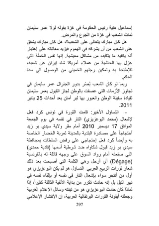 294
‫الحكومة‬ ‫رئيس‬ ‫هنية‬ ‫إسماعيل‬‫في‬‫لو‬ ‫بقوله‬ ‫غزة‬‫سليمان‬ ‫عمر‬ ‫ال‬
‫الشعب‬ ‫لمات‬‫في‬‫الجوع‬ ‫من‬ ‫غزة‬‫و‬.‫المرض‬
‫الشعب؟‬ ‫على‬ ‫يتعالى‬ ‫مبارك‬ ‫كان‬ ‫هل‬،‫يشفق‬ ‫مبارك‬ ‫كان‬ ‫هل‬
‫من‬ ‫الشعب‬ ‫على‬‫أن‬‫يشركه‬‫في‬‫إعتبار‬ ‫على‬ ‫معاناته‬ ‫فيزيد‬ ‫الهموم‬
‫مشاكل‬ ‫من‬ ‫يتكبده‬ ‫ما‬ ‫يكفيه‬ ‫أنه‬‫الخطة‬ ‫نفس‬ ‫إنها‬ .‫معيشية‬‫التي‬
‫ع‬ ‫إيران‬ ‫شاه‬ ‫أمريكا‬ ‫عمالء‬ ‫من‬ ‫الحاشية‬ ‫بها‬ ‫عزل‬‫شعبه‬ ‫ن‬،
‫به‬ ‫لإلطاحة‬‫و‬‫الخمين‬ ‫رجلهم‬ ‫تمكين‬‫ي‬‫الوصول‬ ‫من‬‫الى‬‫سدة‬
.‫الحكم‬
ّ‫ص‬‫ب‬ ‫الشعب‬ ‫كان‬ ‫لو‬ ‫ربما‬‫سليمان‬ ‫عمر‬ ‫الجنرال‬ ‫بدور‬ ‫ر‬‫في‬
‫األزمات‬ ‫تجاوز‬‫التي‬‫بالوطن‬ ‫عصفت‬‫لجاز‬‫سليمان‬ ‫بعمر‬ ‫القبول‬
‫الوطن‬ ‫سفينة‬ ‫لقيادة‬‫و‬‫أحداث‬ ‫بعد‬ ‫أمان‬ ‫لبر‬ ‫بها‬ ‫العبور‬49‫يناير‬
4100.
-‫التس‬‫اؤ‬‫قامت‬ :‫األخير‬ ‫ل‬‫الثورة‬‫في‬‫تون‬‫فعل‬ ‫كرد‬ ‫س‬
‫البوعزيز‬ ‫(محمد‬ ‫إلشعال‬‫ي‬‫النار‬ )‫في‬‫نفسه‬‫في‬‫الجمعة‬ ‫يوم‬
‫الموافق‬01‫ديسمبر‬4101‫أ‬‫سيد‬ ‫والية‬ ‫مقر‬ ‫مام‬‫ي‬‫زيد‬ ‫بو‬
‫أحتجاج‬‫الخاصة‬ ‫الخضار‬ ‫لعربة‬ ‫بالمدينة‬ ‫البلدية‬ ‫مصادرة‬ ‫على‬ ‫ا‬
‫به‬‫و‬‫إحتجاج‬ ‫فعل‬ ‫كرد‬ ‫أيضا‬‫ي‬‫بمحافظة‬ ‫السلطات‬ ‫رفض‬ ‫على‬
‫سيد‬‫ي‬‫قبول‬ ‫زيد‬ ‫بو‬‫شكاواه‬‫ضد‬‫شرطية‬‫حمد‬ ‫(فادية‬ ‫أسمها‬‫ي‬)
‫التي‬‫وجه‬ ‫على‬ ‫السوق‬ ‫رواد‬ ‫أمام‬ ‫صفعته‬‫ه‬‫بالفرنسية‬ ‫له‬ ‫قائلة‬
(Dégage)‫أي‬‫أرحل‬‫و‬‫ه‬‫ي‬‫الكلمة‬‫التي‬‫ذلك‬ ‫بعد‬ ‫أصبحت‬
‫ثورات‬ ‫شعار‬‫العرب‬ ‫الربيع‬‫ي‬‫التس‬ .‫اؤ‬‫ل‬‫البوعزيز‬ ‫يكن‬ ‫لم‬ ‫هو‬‫ي‬‫هو‬
‫النار‬ ‫بإشعال‬ ‫سواء‬ ‫أنتحر‬ ‫من‬ ‫أول‬‫في‬‫نفسه‬‫أو‬‫نفسه‬ ‫بإلقاء‬‫في‬
‫ب‬ ‫النيل‬ ‫نهر‬‫كثيرا‬ ‫الثالثة‬ ‫األلفية‬ ‫بداية‬ ‫من‬ ‫تكرر‬ ‫حادث‬ ‫إنه‬ ‫ل‬،‫إذا‬
‫البوعزيز‬ ‫حادث‬ ‫كان‬ ‫لماذا‬‫ي‬‫الغربية‬ ‫اإلعالم‬ ‫وسائل‬ ‫تبنته‬ ‫من‬ ‫هو‬
‫و‬‫البرت‬ ‫الثورات‬ ‫أيقونة‬ ‫جعلته‬‫ق‬‫العربية‬ ‫الية‬،‫إن‬‫اإل‬‫ن‬‫اإلعالم‬ ‫تشار‬‫ي‬
 