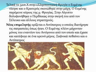 Τελικά το 321π.Χ στην ελλησποντιακή Φρυγία ο Ευμένης
νίκησε και ο Κρατερός σκοτώθηκε στην μάχη. Ο Ευμένης
παρέμεινε κύριος της μ. Φρυγίας. Στην Αίγυπτο
δολοφονήθηκε ο Περδίκκας στην σκηνή του από τον
Σέλευκο και άλλους στρατηγούς.
Νέος επιμελητής ορίζεται ο Αντίπατρος ο οποίος διατήρησε
τις σατραπείες όπως ήταν. Ο Ευμένης πλέον μάχονταν
μόνος του εναντίον του Αντίγονου από τον οποίο και έχασε
και κατέφυγε σε ένα ορεινό μέρος. Ξαφνικά πεθαίνει και ο
Αντίπατρος
 