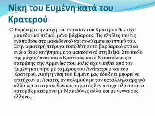 Νίκη του Ευμένη κατά του
Κρατερού
O Ευμένης στην μάχη του εναντίον του Κρατερού δεν είχε
μακεδονικό πεζικό, μόνο βάρβαρους. Τις ελπίδες του τις
εναπόθεσε στο μακεδονικό και πολύ έμπειρο ιππικό του.
Στην αριστερή πτέρυγα τοποθέτησε το βαρβαρικό ιππικό
ενώ ο ίδιος κινήθηκε με το μακεδονικό στη δεξιά. Στο πεδίο
της μάχης έπεσε και ο Κρατερός και ο Νεοπτόλεμος ο
σατράπης της Αρμενίας που μόλις είχε νικηθεί από τον
Ευμένη και πήγε με το μέρος του Αντίπατρου και του
Κρατερού. Αυτή η νίκη του Ευμένη μας έδειξε τι μπορεί να
επιτύχουν οι Ασιάτες αν πολεμούν με τον κατάλληλο αρχηγό
αλλά και ότι ο μακεδονικός στρατός δεν πέτυχε όλα αυτά τα
κατορθώματα μόνο με Μακεδόνες αλλά και με γενναίους
έλληνες.
 
