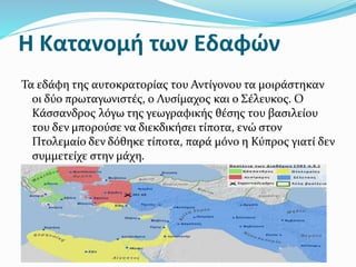Η Κατανομή των Εδαφών
Τα εδάφη της αυτοκρατορίας του Αντίγονου τα μοιράστηκαν
οι δύο πρωταγωνιστές, ο Λυσίμαχος και ο Σέλευκος. Ο
Κάσσανδρος λόγω της γεωγραφικής θέσης του βασιλείου
του δεν μπορούσε να διεκδικήσει τίποτα, ενώ στον
Πτολεμαίο δεν δόθηκε τίποτα, παρά μόνο η Κύπρος γιατί δεν
συμμετείχε στην μάχη.
 