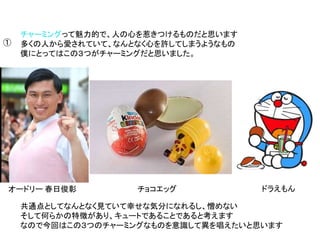 チャーミングって魅力的で、人の心を惹きつけるものだと思います
多くの人から愛されていて、なんとなく心を許してしまうようなもの
僕にとってはこの３つがチャーミングだと思いました。
オードリー 春日俊彰 チョコエッグ ドラえもん
①
共通点としてなんとなく見ていて幸せな気分になれるし、憎めない
そして何らかの特徴があり、キュートであることであると考えます
なので今回はこの３つのチャーミングなものを意識して異を唱えたいと思います
 