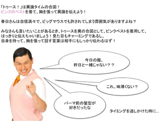 今日の服、
昨日と一緒じゃない？？
これ、味薄くない？
パーマ前の髪型が
好きだったな
「トゥース！」は異論タイムの合図！
ピンクのベストを着て、胸を張って異論を伝えよう！
春日さんは自信満々で、ビッグマウスでも許されてしまう雰囲気がありますよね？
みなさんも言いたいことがあるとき、トゥースを異の合図として、ピンクベストを着用して、
はっきりと伝えちゃいましょう！見た目もチャーミングであるし、
自身を持って、胸を張って話す言葉は相手にもしっかり伝わるはず！
タイミングを逃しかけた時に…
 