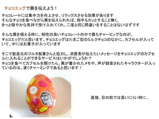 チョコエッグで異を伝えよう！
チョコレートには集中力を向上させ、リラックスさせる効果があります
そんなチョコを食べながら異を伝えられれば、相手もカッとすること無く、
きっと穏やかな気持で受け入れてくれ、二度と同じ間違いをすることはないはずです
そんな異を唱える時に、相性の良いチョコレートの中で最もチャーミングなのが、
チョコエッグだと思います。チョコエッグはたまご型のミルクチョコのなかに、カプセルが入って
いて、中にはお菓子が入っています
そこで製造元のフルタ製菓さんと協力し、消費者が伝えたいメッセージをチョコエッグのカプセ
ルに入れることができるサービスはいかがでしょうか？
チョコを食べてカプセルを開けたら、異が書かれたメモや、声が録音されたキャラクターが入っ
ているのは、凄くチャーミングであると思います！
直接、目の前では言いにくい時に…
 