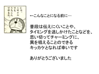 ←こんなことになる前に…
普段は伝えにくいことや、
タイミングを逃しかけたことなどを、
思い切ってチャーミングに、
異を唱えることのできる
キッカケとなれば幸いです
ありがとうございました
 