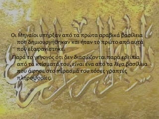 Οι Μηναίοι υπήρξαν από τα πρώτα αραβικά βασίλεια
που δημιουργήθηκαν και ήταν το πρώτο από αυτά
που εξαφανίστηκε.
Παρά το γεγονός ότι δεν διασώζονται παρά ερείπια
από τα κτίσματά του, είναι ένα από τα λίγα βασίλεια
που άφησε στο πέρασμά του τόσες γραπτές
πληροφορίες.
 