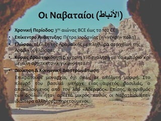 Οι Ναβαταίοι (‫)األنباط‬
• Χρονική Περίοδος: 3ος αιώνας BCE έως το 102 CE
• Επίκεντρο Ανάπτυξης: Πέτρα Ιορδανίας (η «νεκρή» πόλη)
• Γλώσσα: εξέλιξη της Αραμαϊκής με πληθώρα στοιχείων της
Αραβικής γλώσσας
• Κύριες Δραστηριότητες: έντονη ενασχόληση με το εμπόριο και
μεγάλη αρχιτεκτονική ικανότητα
• Διοίκηση & Κοινωνική Διαστρωμάτωση:
Επικρατούσε μοναρχία, όχι όμως σε απόλυτη μορφή. Στο
πλευρό του βασιλιά υπήρχε ένας αιρετός βασιλιάς, ο
αποκαλούμενος από τον λαό «Αδερφός». Επίσης, ο αριθμός
των δούλων ήταν αρκετά μικρός, καθώς οι Ναβαταίοι ήταν
ιδιαίτερα αλληλοεξυπηρετούμενοι.
 