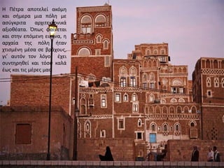 Η Πέτρα αποτελεί ακόμη
και σήμερα μια πόλη με
ασύγκριτα αρχιτεκτονικά
αξιοθέατα. Όπως φαίνεται
και στην επόμενη εικόνα, η
αρχαία της πόλη ήταν
χτισμένη μέσα σε βράχους,
γι’ αυτόν τον λόγο έχει
συντηρηθεί και τόσο καλά
έως και τις μέρες μας.
 