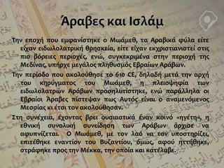Άραβες και Ισλάμ
Την εποχή που εμφανίστηκε ο Μωάμεθ, τα Αραβικά φύλα είτε
είχαν ειδωλολατρική θρησκεία, είτε είχαν εκχριστιανιστεί στις
πιο βόρειες περιοχές, ενώ, συγκεκριμένα στην περιοχή της
Μεδίνας, υπήρχε μεγάλος πληθυσμός Εβραίων Αράβων.
Την περίοδο που ακολούθησε το 610 CE, δηλαδή μετά την αρχή
του κηρύγματος του Μωάμεθ, η πλειοψηφία των
ειδωλολατρών Αράβων προσηλυτίστηκε, ενώ παράλληλα οι
Εβραίοι Άραβες πίστεψαν πως Αυτός είναι ο αναμενόμενος
Μεσσίας κι έτσι τον ακολούθησαν.
Στη συνέχεια, έχοντας βρει ουσιαστικά έναν κοινό «ηγέτη», η
εθνική συνολική συνείδηση των Αράβων άρχισε να
αφυπνίζεται. Ο Μωάμεθ, με τον λαό να τον υποστηρίζει,
επιτέθηκε εναντίον του Βυζαντίου, όμως, αφού ηττήθηκε,
στράφηκε προς την Μέκκα, την οποία και κατέλαβε.
 