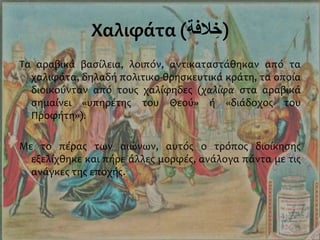 Χαλιφάτα (‫الفة‬ ِ‫)خ‬
Τα αραβικά βασίλεια, λοιπόν, αντικαταστάθηκαν από τα
χαλιφάτα, δηλαδή πολιτικο-θρησκευτικά κράτη, τα οποία
διοικούνταν από τους χαλίφηδες (χαλίφα στα αραβικά
σημαίνει «υπηρέτης του Θεού» ή «διάδοχος του
Προφήτη»).
Με το πέρας των αιώνων, αυτός ο τρόπος διοίκησης
εξελίχθηκε και πήρε άλλες μορφές, ανάλογα πάντα με τις
ανάγκες της εποχής.
 