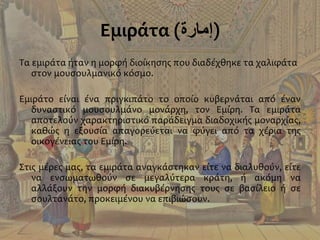 Εμιράτα (‫)إمارة‬
Τα εμιράτα ήταν η μορφή διοίκησης που διαδέχθηκε τα χαλιφάτα
στον μουσουλμανικό κόσμο.
Εμιράτο είναι ένα πριγκιπάτο το οποίο κυβερνάται από έναν
δυναστικό μουσουλμάνο μονάρχη, τον Εμίρη. Τα εμιράτα
αποτελούν χαρακτηριστικό παράδειγμα διαδοχικής μοναρχίας,
καθώς η εξουσία απαγορεύεται να φύγει από τα χέρια της
οικογένειας του Εμίρη.
Στις μέρες μας, τα εμιράτα αναγκάστηκαν είτε να διαλυθούν, είτε
να ενσωματωθούν σε μεγαλύτερα κράτη, ή ακόμη να
αλλάξουν την μορφή διακυβέρνησης τους σε βασίλειο ή σε
σουλτανάτο, προκειμένου να επιβιώσουν.
 