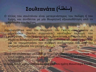 Σουλτανάτα (‫)سلطنة‬
Ο τίτλος του σουλτάνου είναι μεταγενέστερος του Χαλίφη ή του
Εμίρη, και συνδέεται με μία θεωρητική εξουσιοδότηση από το
πρόσωπο του Χαλίφη.
Δημιουργήθηκε από τον Μαχμούτ του Γκάζνι, του οποίου οι
μαμελούκοι (δούλοι στρατιώτες) κατέλαβαν περιοχές του
χαλιφάτου. Όντας μουσουλμάνος δανείστηκε τον όρο sultah, που
σημαίνει δύναμη/εξουσία, και χρησιμοποίησε τον καινούργιο τίτλο
για να νομιμοποιήσει την πολιτική ανεξαρτησία του από την
κοσμική εξουσία του χαλίφη.
Μετά την πτώση των χαλιφάτων δημιουργήθηκαν μεταγενέστερα
σουλτανάτα, στα οποία ο σουλτάνος λειτουργούσε ως απόλυτος
μονάρχης.
Ο όρος αυτός καταργήθηκε το 1924 από τον ηγέτη Μουσταφά Κεμάλ.
 