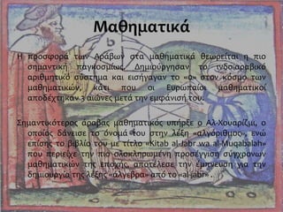 Μαθηματικά
Η προσφορά των Αράβων στα μαθηματικά θεωρείται η πιο
σημαντική παγκοσμίως. Δημιούργησαν το ινδο-αραβικό
αριθμητικό σύστημα και εισήγαγαν το «0» στον κόσμο των
μαθηματικών, κάτι που οι Ευρωπαίοι μαθηματικοί
αποδέχτηκαν 3 αιώνες μετά την εμφάνισή του.
Σημαντικότερος άραβας μαθηματικός υπήρξε ο Αλ-Χουαρίζμι, ο
οποίος δάνεισε το όνομά του στην λέξη «αλγόριθμος», ενώ
επίσης το βιβλίο του με τίτλο «Kitab al-Jabr wa al-Muqabalah»
που περιείχε την πιο ολοκληρωμένη προσέγγιση σύγχρονων
μαθηματικών της εποχής, αποτέλεσε την έμπνευση για την
δημιουργία της λέξης «άλγεβρα» από το «al-jabr» .
 