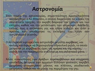 Αστρονομία
Στον τομέα της αστρονομίας, σημαντικότερη προσωπικότητα
αποδείχθηκε ο Αλ Μπατάνι, ο οποίος διερεύνησε τις κλίσεις της
ελλειπτικής τροχιάς, την ακριβή διάρκεια του χρόνου και των
εποχών, καθώς και την μετάπτωση των ισημεριών. Απέδειξε,
επίσης, πως η απόσταση γης και ηλίου αλλάζει και ήταν ο
πρώτος που αποδέχτηκε τις εκλείψεις του ηλίου σαν
αστρονομικό γεγονός.
Ο Αλ Ζαρκαλί εφηύρε έναν αστρολάβο μεγάλης ακρίβειας, και
ακόμη, κατάφερε να δημιουργήσει υδραυλικό ρολόι, το οποίο
μετρούσε με ακρίβεια τις ώρες της ημέρας και της νύχτας,
καθώς και την ημερομηνία ανάλογα με τον σεληνιακό μήνα.
Άλλες ανακαλύψεις των Αράβων περιλαμβάνουν πιο σύγχρονες
αποδείξεις θεωριών των αρχαίων Ελλήνων φυσικών, ακριβείς
μετρήσεις γεωγραφικού μήκους και πλάτους, γεωδαιτικές
μετρήσεις, καθώς και το μήκος της περιμέτρου της γης.
 
