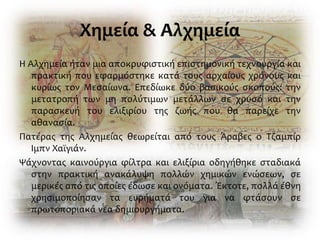 Χημεία & Αλχημεία
Η Αλχημεία ήταν μια αποκρυφιστική επιστημονική τεχνουργία και
πρακτική που εφαρμόστηκε κατά τους αρχαίους χρόνους και
κυρίως τον Μεσαίωνα. Επεδίωκε δύο βασικούς σκοπούς: την
μετατροπή των μη πολύτιμων μετάλλων σε χρυσό και την
παρασκευή του ελιξιρίου της ζωής που θα παρείχε την
αθανασία.
Πατέρας της Αλχημείας θεωρείται από τους Άραβες ο Τζαμπίρ
Ιμπν Χαϊγιάν.
Ψάχνοντας καινούργια φίλτρα και ελιξίρια οδηγήθηκε σταδιακά
στην πρακτική ανακάλυψη πολλών χημικών ενώσεων, σε
μερικές από τις οποίες έδωσε και ονόματα. Έκτοτε, πολλά έθνη
χρησιμοποίησαν τα ευρήματά του για να φτάσουν σε
πρωτοποριακά νέα δημιουργήματα.
 