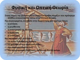 Φυσική και Οπτική Θεωρία
Στους τομείς της φυσικής, ήταν κυρίως ο Άραβας Αλχάζεν που πρόσφερε
πλήθος ανακαλύψεων πάνω στην Οπτική Θεωρία.
Πιο συγκεκριμένα, συνέβαλε στην διερεύνηση φαινομένων όπως:
• η εστίαση
• η μεγέθυνση
• η αναστροφή της εικόνας
• η διάθλαση
• η ανάκλαση
Και πιο πρακτικά, μελέτησε:
• το πεδίο διόφθαλμης όρασης
• το φαινόμενο του ουράνιου τόξου
• την σφαιρική παρέκκλιση
• την ατμοσφαιρική διάθλαση, καθώς και πολλά ακόμα
 