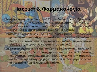 Ιατρική & Φαρμακολογία
Άραβες επιστήμονες, όπως ο Αλ Ραζί, ο Αλ Κασίμ και ο Αβικέννας,
διέπρεψαν στην Ιατρική και, πιο συγκεκριμένα, στην εύρεση
αντιδότων-φαρμάκων που θεράπευαν πολύ σοβαρές
ασθένειες της εποχής, όπως η ευλογιά και η ιλαρά.
Επιπλέον, ανακάλυψαν το που οφείλεται ο μεταδοτικός
χαρακτήρας των ασθενειών αυτών και τις κατηγοριοποίησαν
βάσει του πόνου που προκαλούσαν (κολικός πόνος, πόνος
εξαιτίας της πέτρας των νεφρών ή του ειλεούς).
Ως αποτίμηση, μπορεί να πει κανείς πως δημιούργησαν πάνω από
2οο χειρουργικά εξαρτήματα, χρησιμοποίησαν ποικίλα βότανα
και έγραψαν συνολικά εκατοντάδες βιβλία για την θεραπεία
ασθενειών της εποχής, χωρίς να παραλείψουν να μεριμνούν για
την ευαίσθητη ψυχολογία ενός ασθενή.
 